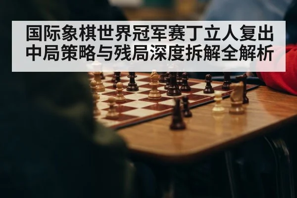 国际象棋世界冠军赛丁立人复出中局策略与残局深度拆解全解析