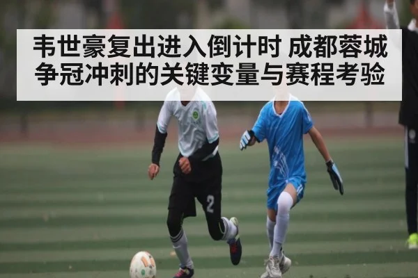 韦世豪复出进入倒计时 成都蓉城争冠冲刺的关键变量与赛程考验